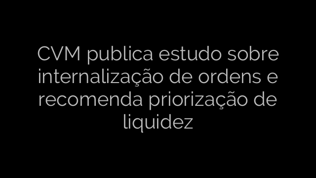 ​CVM publica estudo sobre internalização de ordens e recomenda priorização de liquidez 